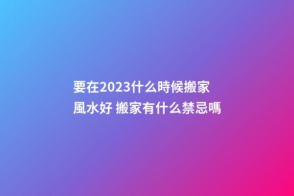 要在2023什么時候搬家風水好 搬家有什么禁忌嗎